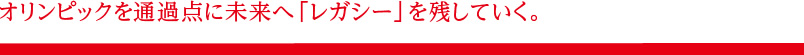 オリンピックを通過点に未来へ「レガシー」を残していく。