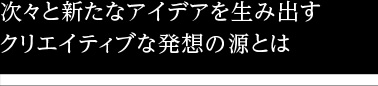 次々と新たなアイデアを生み出すクリエイティブな発想の源とは