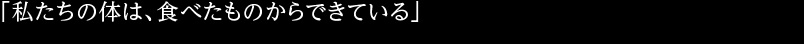 「私たちの体は、食べたものからできている」