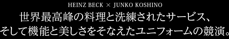 HEINZ BECK × JUNKO KOSHINO 世界最高峰の料理と洗練されたサービス、そして機能と美しさをそなえたユニフォームの競演。