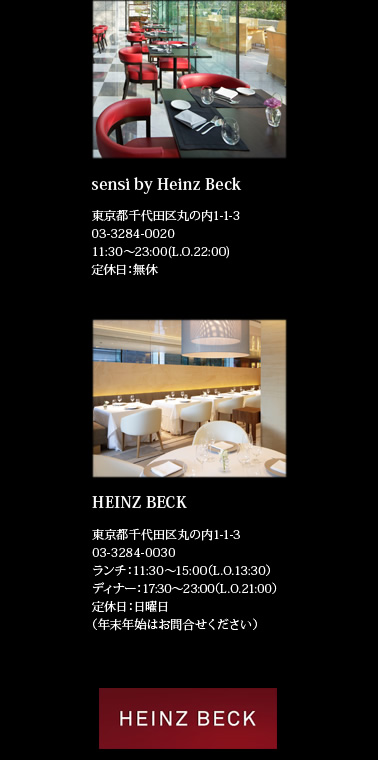 【sensi by Heinz Beck】東京都千代田区丸の内1-1-3　TEL：03-3284-0020　11:30～23:00（L.O.22:00）　定休日：無休　【HEINZ BECK】東京都千代田区丸の内1-1-3　TEL：03-3284-0030　ランチ：11:30～15:00（L.O.13:30） ディナー：17:30～23:30（L.O.21:00）　定休日：日曜日（年末年始はお問い合わせください）